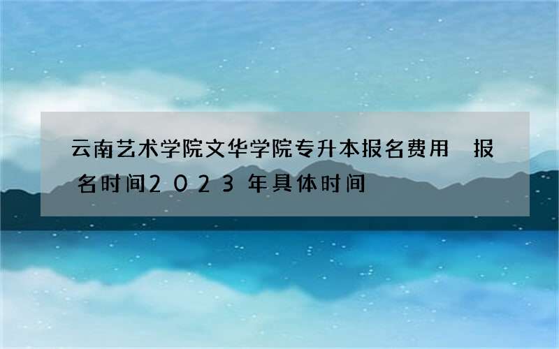 云南艺术学院文华学院专升本报名费用 报名时间2023年具体时间